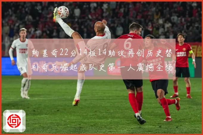 约基奇22分14板14助攻再创历史替补奇兵崛起成队史第一人震撼全场