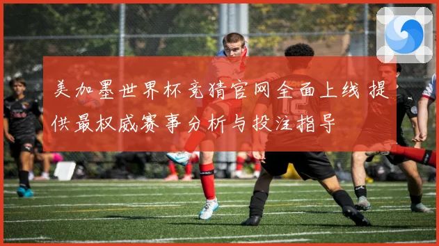 美加墨世界杯竞猜官网全面上线 提供最权威赛事分析与投注指导