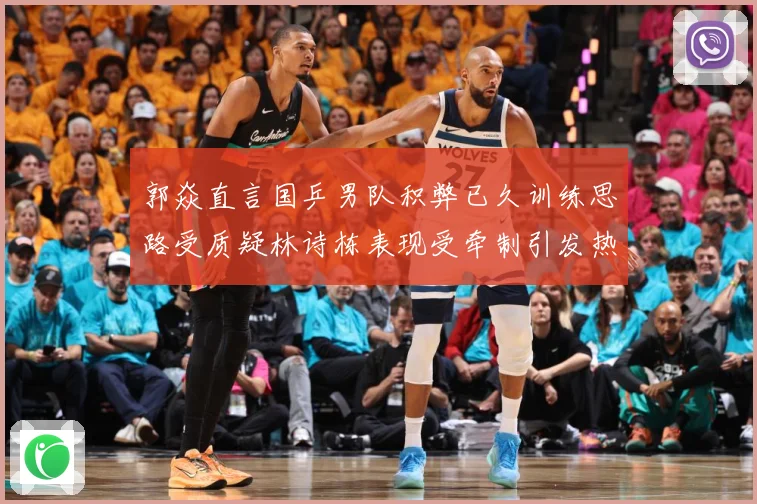 郭焱直言国乒男队积弊已久训练思路受质疑林诗栋表现受牵制引发热赛场解读