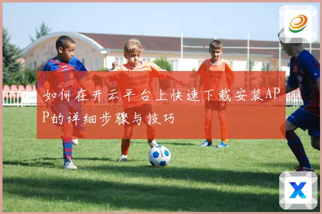 如何在开云平台上快速下载安装APP的详细步骤与技巧