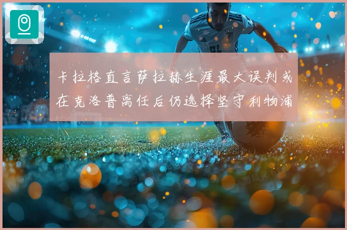 卡拉格直言萨拉赫生涯最大误判或在克洛普离任后仍选择坚守利物浦