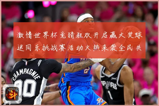 激情世界杯竞猜狂欢开启赢大奖球迷同乐挑战赛活动火热来袭全民共享