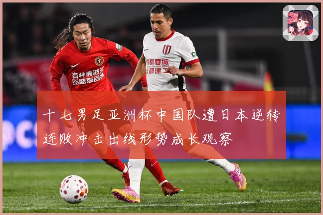 十七男足亚洲杯中国队遭日本逆转连败冲击出线形势成长观察
