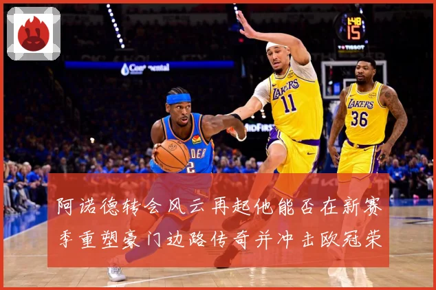 阿诺德转会风云再起他能否在新赛季重塑豪门边路传奇并冲击欧冠荣耀解析